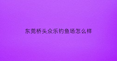 “东莞桥头众乐钓鱼场怎么样(东莞桥头众乐钓鱼场怎么样收费)