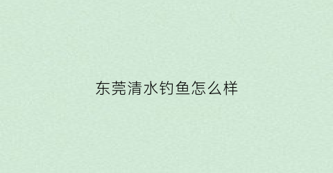 东莞清水钓鱼怎么样(东莞清溪水库可以钓鱼吗)