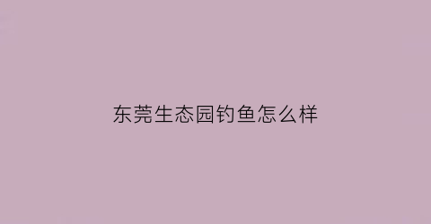 东莞生态园钓鱼怎么样(东莞生态园电话)