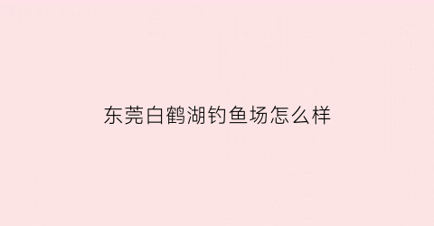 东莞白鹤湖钓鱼场怎么样(东莞市白鹤湖生态园)