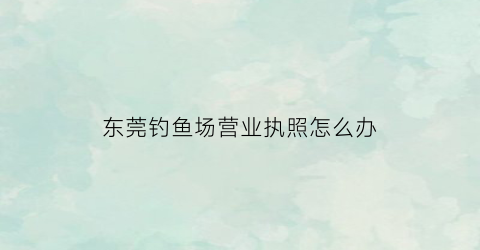 东莞钓鱼场营业执照怎么办