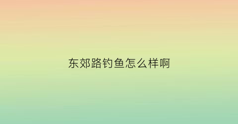 东郊路钓鱼怎么样啊(东郊渔场)