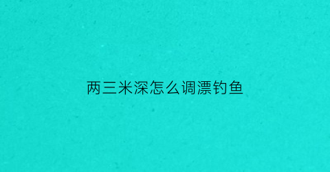 两三米深怎么调漂钓鱼(水深两三米怎么钓鱼)