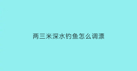 两三米深水钓鱼怎么调漂(2至3米水深请问用多大浮漂合适)