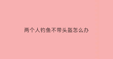 “两个人钓鱼不带头盔怎么办(钓鱼不戴头盔还想当话事人)