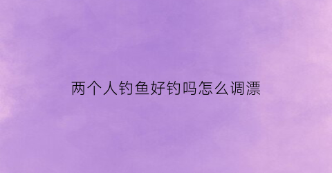 “两个人钓鱼好钓吗怎么调漂(两个人钓鱼的故事阅读答案)