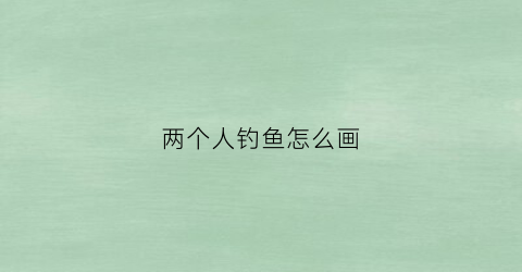 两个人钓鱼怎么画(两个人钓鱼的漫画分析)