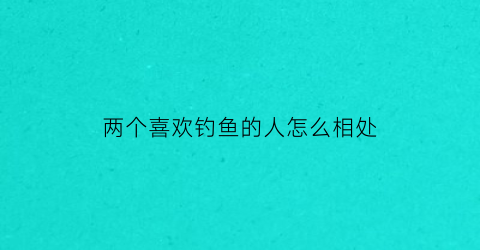 两个喜欢钓鱼的人怎么相处(有个人喜欢钓鱼)