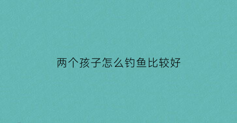 两个孩子怎么钓鱼比较好