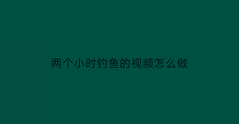 两个小时钓鱼的视频怎么做(钓鱼两个小时都不开口是怎么回事)