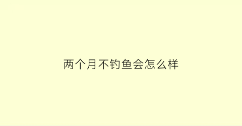 “两个月不钓鱼会怎么样(两个月不钓鱼会怎么样吗)