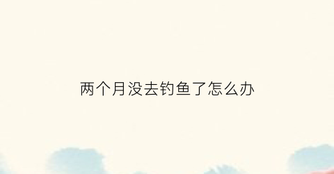 两个月没去钓鱼了怎么办(不钓二月鱼)
