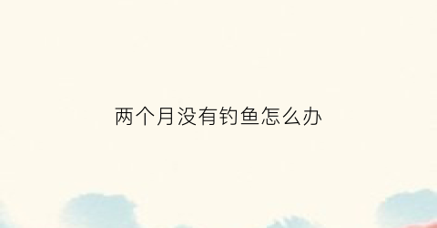 两个月没有钓鱼怎么办