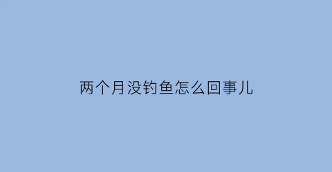 两个月没钓鱼怎么回事儿(两个月没钓鱼怎么回事儿啊)