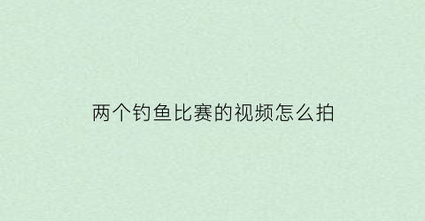 两个钓鱼比赛的视频怎么拍(钓鱼两个人怎么玩)