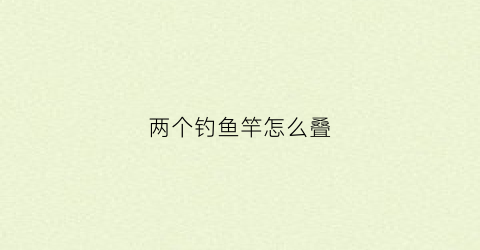 两个钓鱼竿怎么叠(两个钓鱼竿怎么叠视频)
