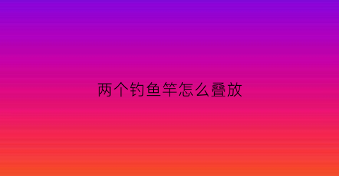 两个钓鱼竿怎么叠放(两个钓鱼竿怎么叠放视频)