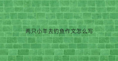 两只小羊去钓鱼作文怎么写