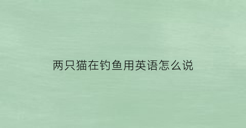 “两只猫在钓鱼用英语怎么说(两只猫在河边钓鱼英文故事)