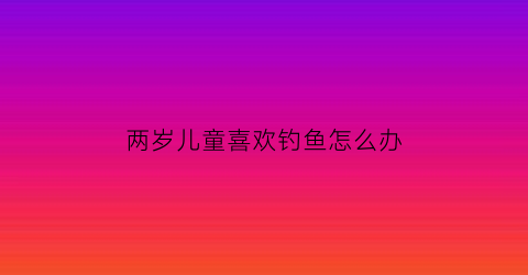 两岁儿童喜欢钓鱼怎么办(宝宝玩钓鱼)