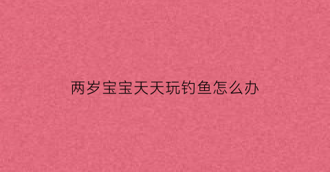两岁宝宝天天玩钓鱼怎么办(两岁宝宝天天玩钓鱼怎么办呢)