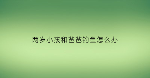两岁小孩和爸爸钓鱼怎么办(爸爸和孩子在河边钓鱼简单一句话)