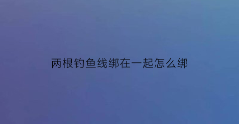 两根钓鱼线绑在一起怎么绑(钓鱼线两根线连接打法视频)
