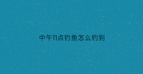 “中午11点钓鱼怎么钓到(中午1点钓鱼是不是不吃食)