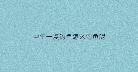 中午一点钓鱼怎么钓鱼呢(中午一点钓鱼怎么钓鱼呢视频)