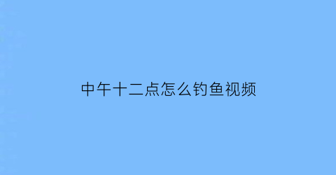 中午十二点怎么钓鱼视频(中午十二点怎么钓鱼视频播放)