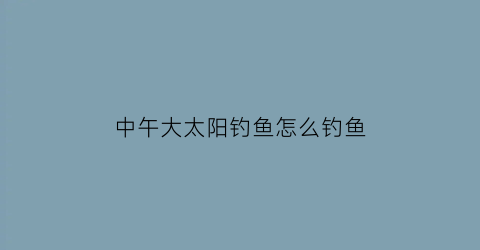 中午大太阳钓鱼怎么钓鱼(中午大太阳钓鱼怎么钓鱼好)