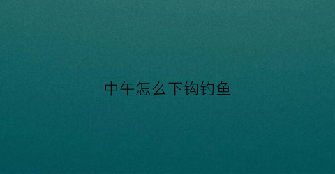 中午怎么下钩钓鱼(中午钓鱼鱼钩下多深)