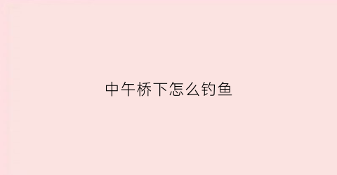 中午桥下怎么钓鱼(野钓中午怎么钓鱼)