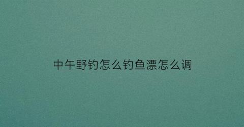 中午野钓怎么钓鱼漂怎么调(中午钓鱼钓深还是浅什么位置)