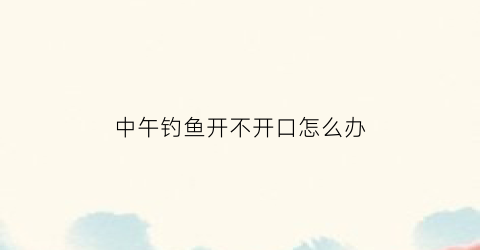 中午钓鱼开不开口怎么办(中午钓鱼开不开口怎么办视频)