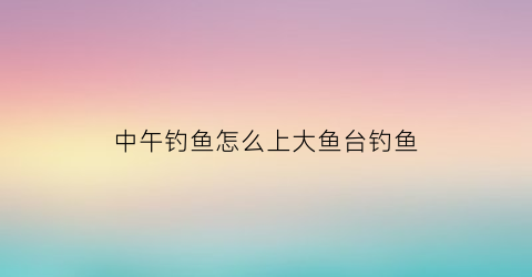 中午钓鱼怎么上大鱼台钓鱼(大中午钓鱼好钓吗)