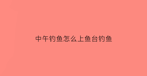 中午钓鱼怎么上鱼台钓鱼(中午钓鱼在哪个方位比较好)