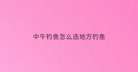 “中午钓鱼怎么选地方钓鱼(中午钓鱼什么位置最合适)