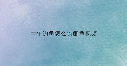 中午钓鱼怎么钓鲫鱼视频(中午钓鱼怎么钓)