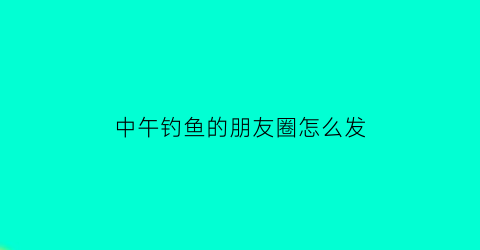 “中午钓鱼的朋友圈怎么发(中午钓鱼的朋友圈怎么发说说)