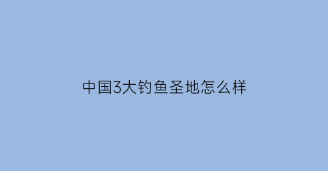 中国3大钓鱼圣地怎么样(中国钓鱼胜地)