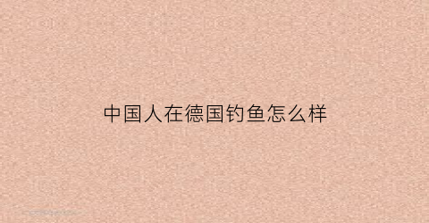 “中国人在德国钓鱼怎么样(中国人在德国钓鱼怎么样啊)