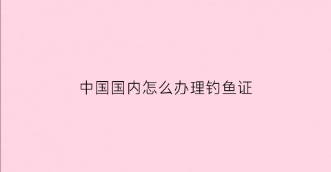 中国国内怎么办理钓鱼证(如何办理钓鱼证)