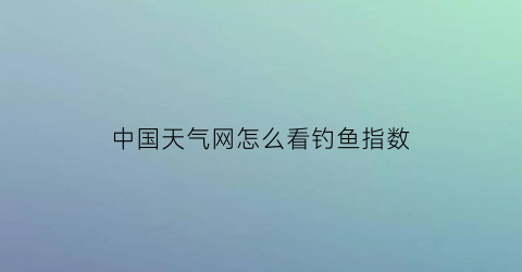 “中国天气网怎么看钓鱼指数(根据天气查看钓鱼指数)