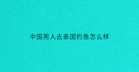 中国男人去泰国钓鱼怎么样(中国男人去泰国钓鱼怎么样啊)