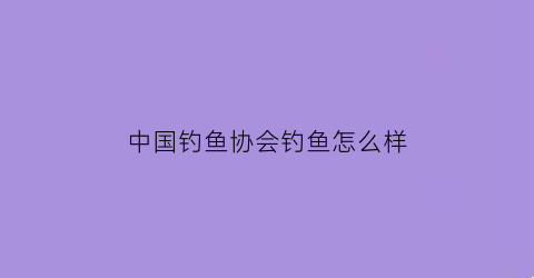 中国钓鱼协会钓鱼怎么样(中国钓鱼协会会员名单)