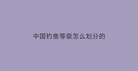 “中国钓鱼等级怎么划分的(中国钓鱼等级排名)