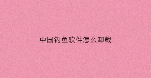 中国钓鱼软件怎么卸载(中国钓鱼软件怎么卸载的)