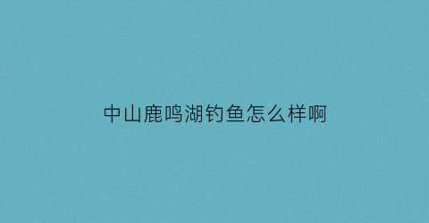 中山鹿鸣湖钓鱼怎么样啊(中山鹿鸣湖旅游景区)
