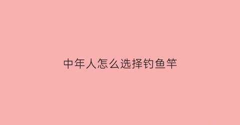 中年人怎么选择钓鱼竿(中年人怎么选择钓鱼竿型号)